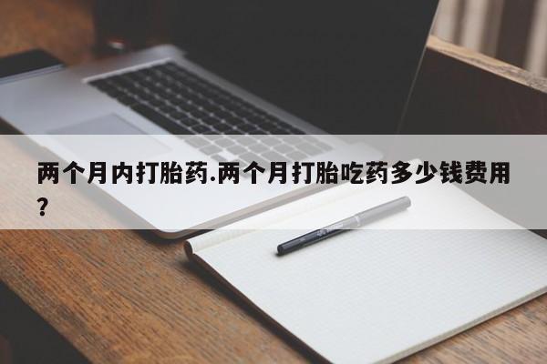 药流药购买两个月内打胎药.两个月打胎吃药多少钱费用？