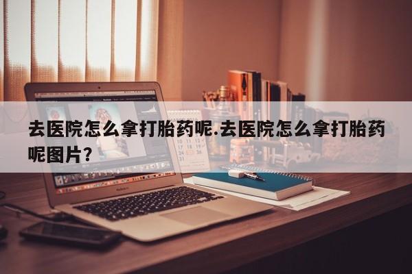 药流药购买去医院怎么拿打胎药呢.去医院怎么拿打胎药呢图片?
