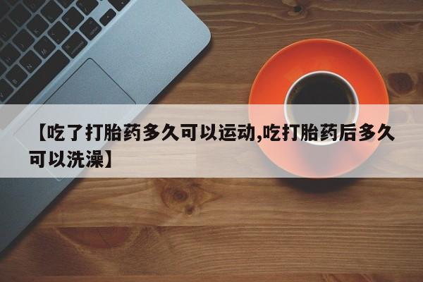 药流药购买【吃了打胎药多久可以运动,吃打胎药后多久可以洗澡】