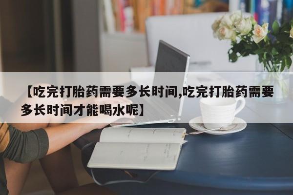 药流药购买【吃完打胎药需要多长时间,吃完打胎药需要多长时间才能喝水呢】