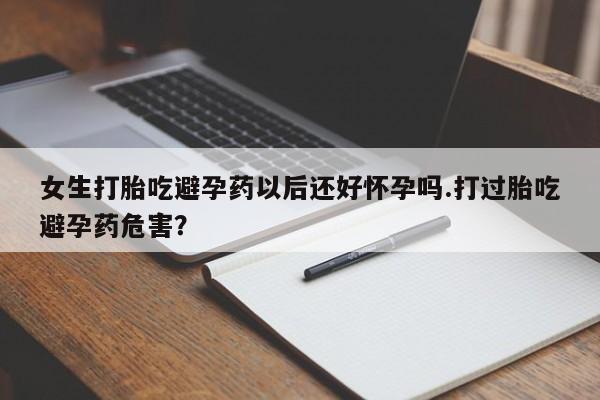 药流药购买女生打胎吃避孕药以后还好怀孕吗.打过胎吃避孕药危害？