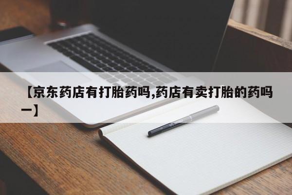 药流药购买【京东药店有打胎药吗,药店有卖打胎的药吗一】