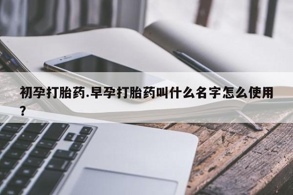 药流药购买初孕打胎药.早孕打胎药叫什么名字怎么使用？