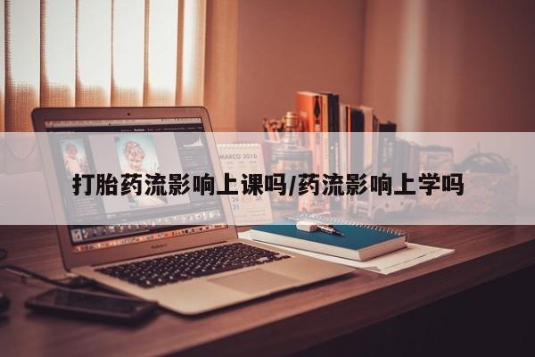 药流药购买打胎药流影响上课吗/药流影响上学吗