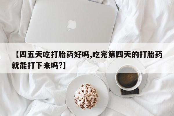 药流药购买【四五天吃打胎药好吗,吃完第四天的打胎药就能打下来吗?】