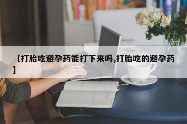 药流药购买【打胎吃避孕药能打下来吗,打胎吃的避孕药】