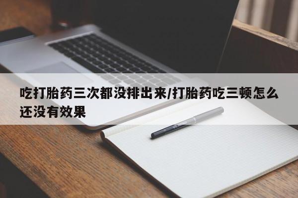 药流药购买吃打胎药三次都没排出来/打胎药吃三顿怎么还没有效果