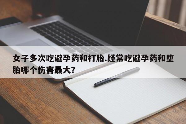 药流药购买女子多次吃避孕药和打胎.经常吃避孕药和堕胎哪个伤害最大？