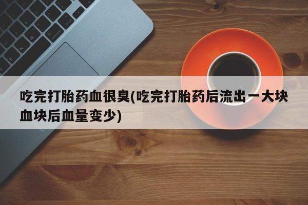 药流药购买吃完打胎药血很臭(吃完打胎药后流出一大块血块后血量变少)