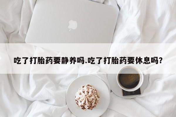 药流药购买吃了打胎药要静养吗.吃了打胎药要休息吗？