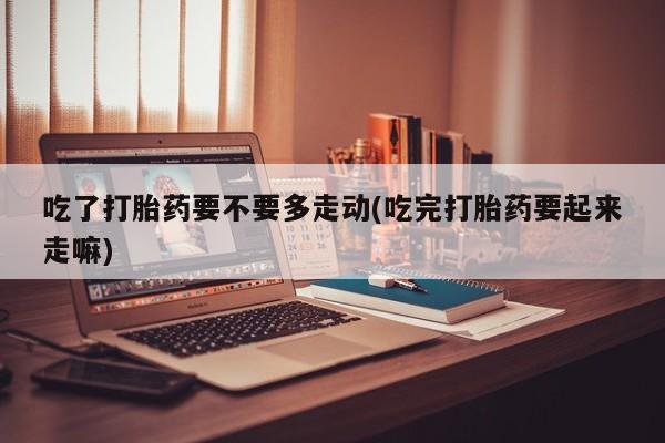 药流药购买吃了打胎药要不要多走动(吃完打胎药要起来走嘛)