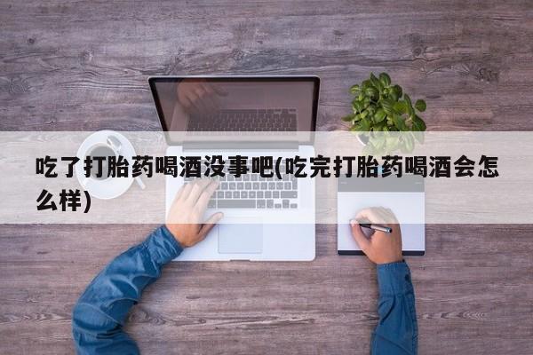 药流药购买吃了打胎药喝酒没事吧(吃完打胎药喝酒会怎么样)