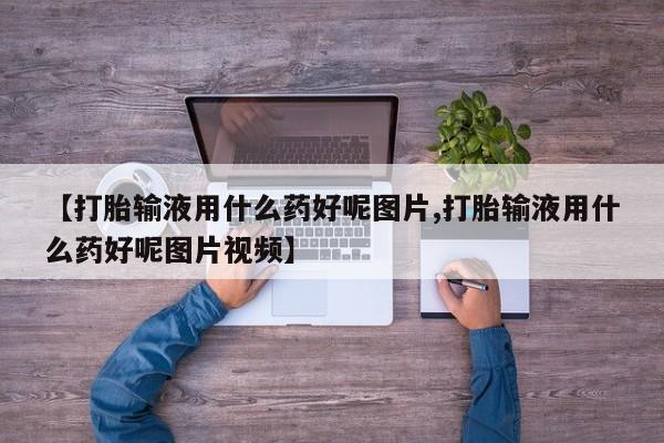 药流药购买【打胎输液用什么药好呢图片,打胎输液用什么药好呢图片视频】