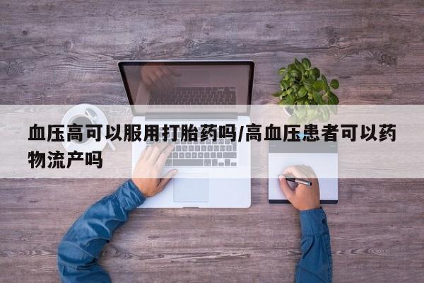 药流药购买血压高可以服用打胎药吗/高血压患者可以药物流产吗